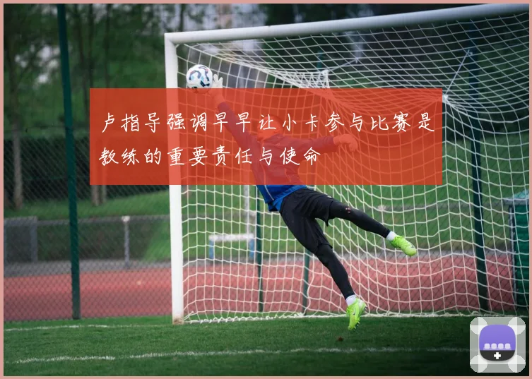 卢指导强调早早让小卡参与比赛是教练的重要责任与使命