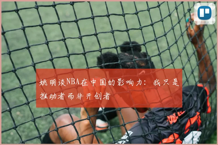 姚明谈NBA在中国的影响力：我只是推动者而非开创者