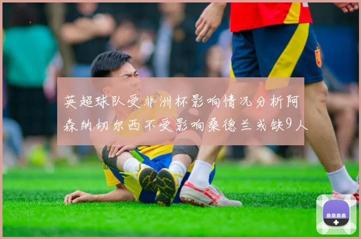 英超球队受非洲杯影响情况分析阿森纳切尔西不受影响桑德兰或缺9人