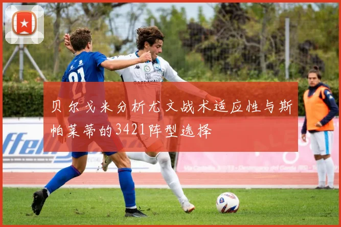 贝尔戈米分析尤文战术适应性与斯帕莱蒂的3421阵型选择
