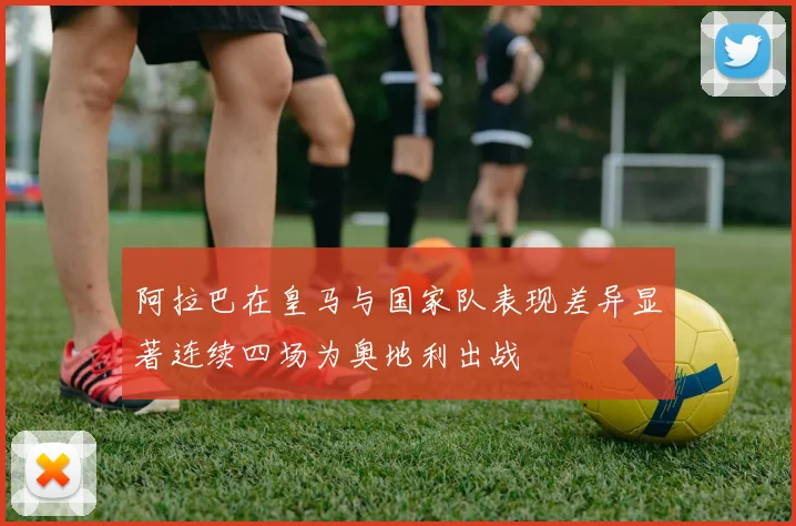 阿拉巴在皇马与国家队表现差异显著连续四场为奥地利出战