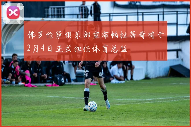佛罗伦萨俱乐部宣布帕拉蒂奇将于2月4日正式担任体育总监