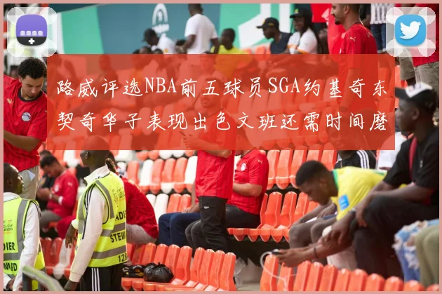 路威评选NBA前五球员SGA约基奇东契奇华子表现出色文班还需时间磨练
