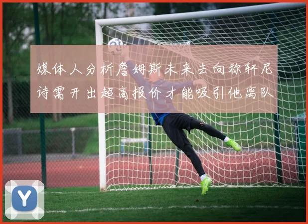 媒体人分析詹姆斯未来去向称轩尼诗需开出超高报价才能吸引他离队