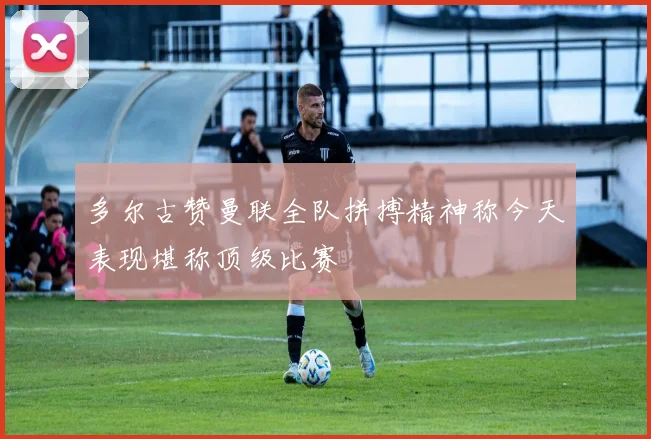 多尔古赞曼联全队拼搏精神称今天表现堪称顶级比赛