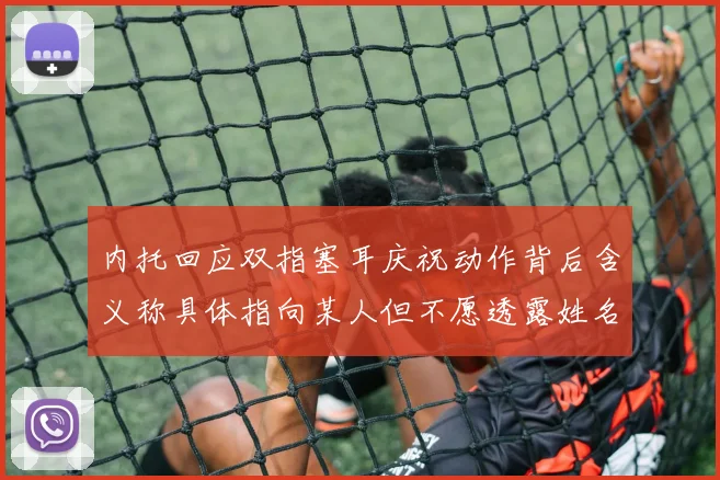 内托回应双指塞耳庆祝动作背后含义称具体指向某人但不愿透露姓名