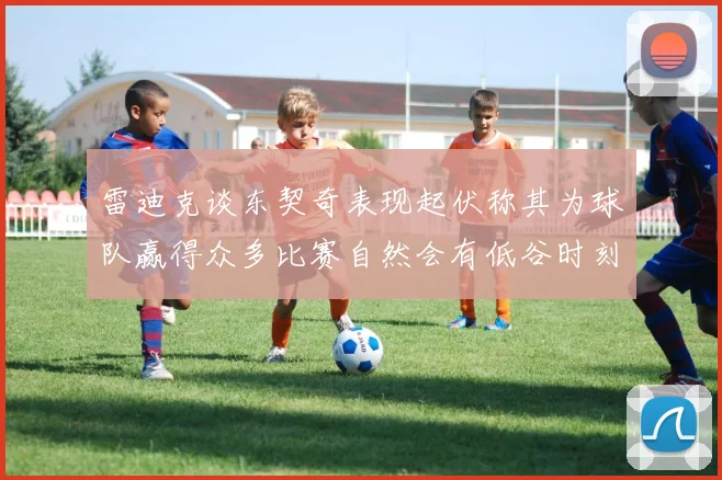 雷迪克谈东契奇表现起伏称其为球队赢得众多比赛自然会有低谷时刻