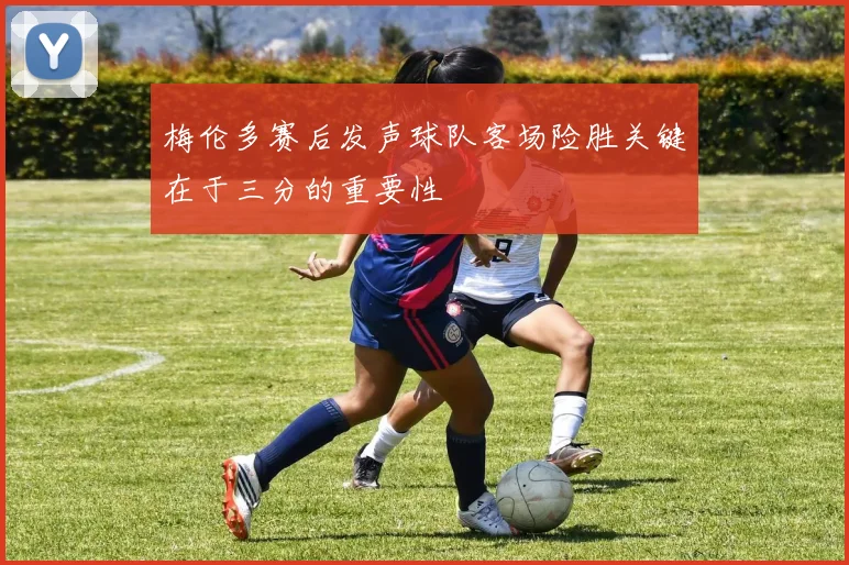 梅伦多赛后发声球队客场险胜关键在于三分的重要性