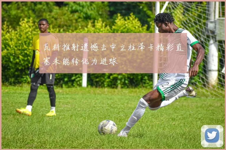 瓦科推射遗憾击中立柱泽卡精彩直塞未能转化为进球