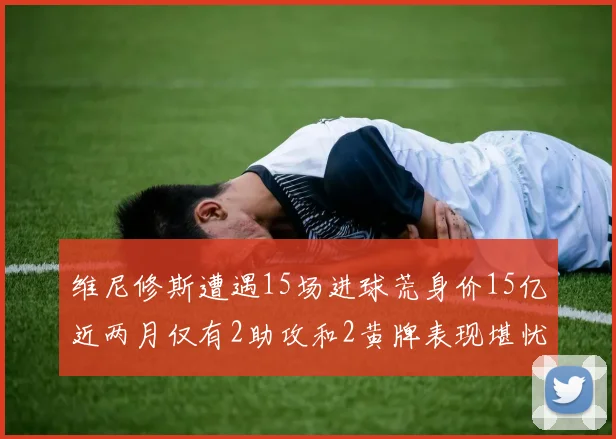 维尼修斯遭遇15场进球荒身价15亿近两月仅有2助攻和2黄牌表现堪忧
