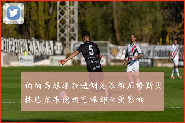 伯纳乌球迷狂嘘倒龙派维尼修斯贝林巴尔韦德姆巴佩却未受影响