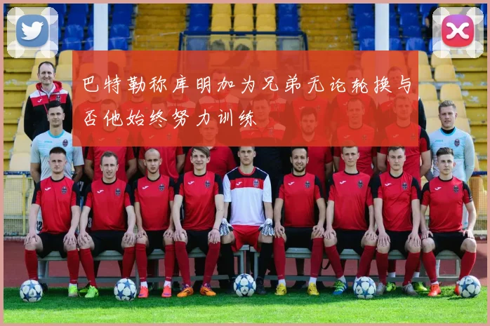 巴特勒称库明加为兄弟无论轮换与否他始终努力训练