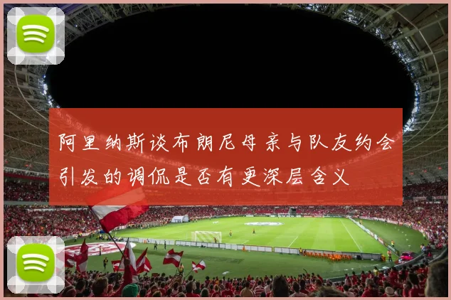 阿里纳斯谈布朗尼母亲与队友约会引发的调侃是否有更深层含义