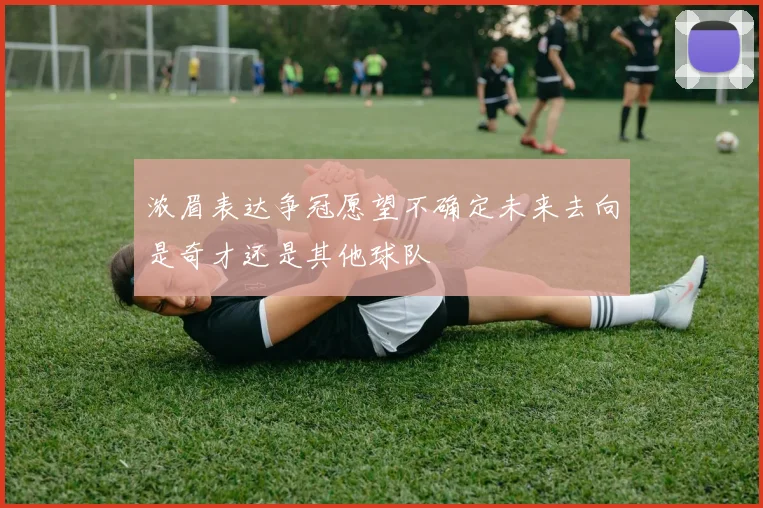 浓眉表达争冠愿望不确定未来去向是奇才还是其他球队