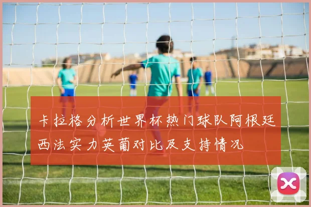 卡拉格分析世界杯热门球队阿根廷西法实力英葡对比及支持情况