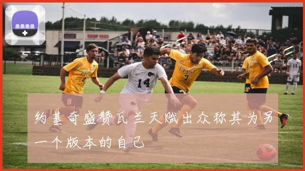 约基奇盛赞瓦兰天赋出众称其为另一个版本的自己