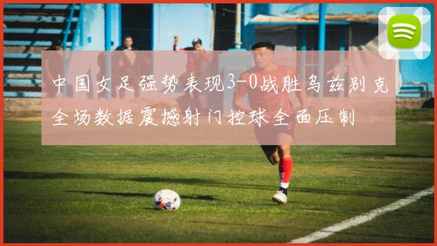 中国女足强势表现3-0战胜乌兹别克全场数据震撼射门控球全面压制