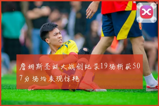 詹姆斯圣诞大战创纪录19场斩获507分场均表现惊艳