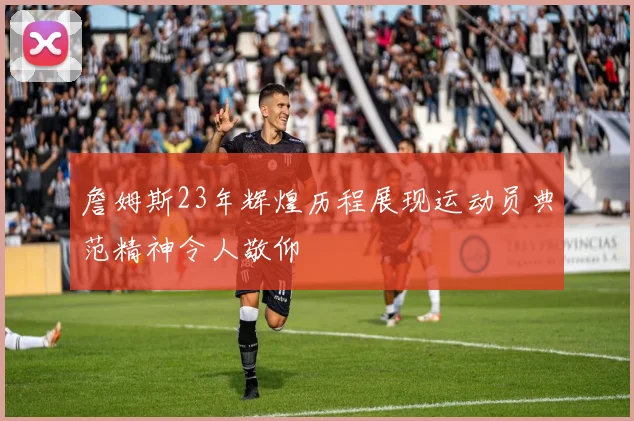 詹姆斯23年辉煌历程展现运动员典范精神令人敬仰
