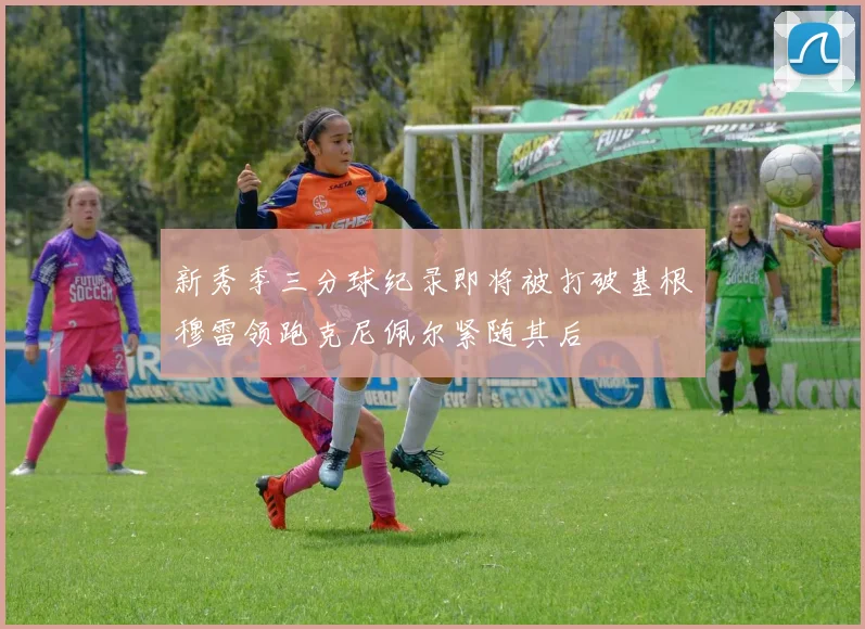 新秀季三分球纪录即将被打破基根穆雷领跑克尼佩尔紧随其后