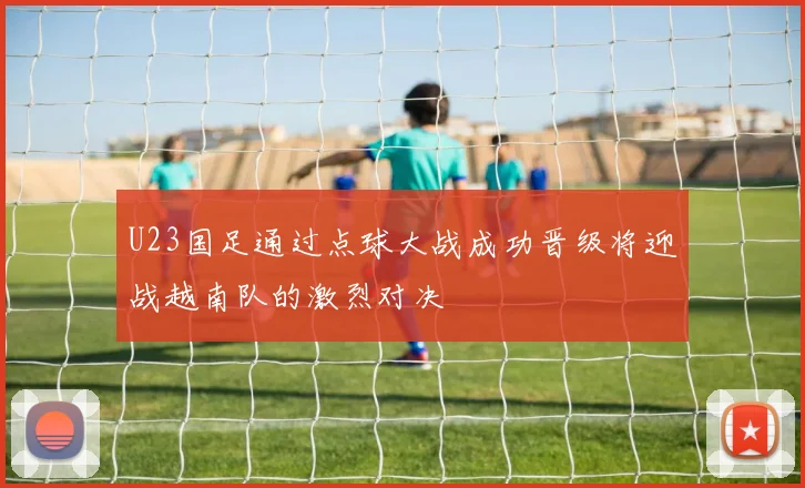 U23国足通过点球大战成功晋级将迎战越南队的激烈对决