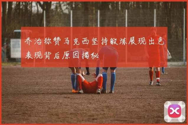 乔治称赞马克西坚持锻炼展现出色表现背后原因揭秘
