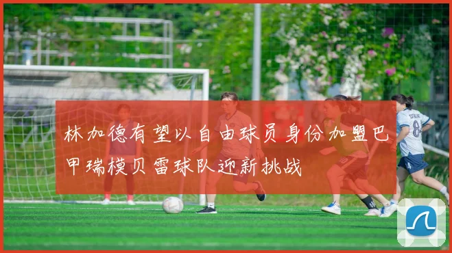 林加德有望以自由球员身份加盟巴甲瑞模贝雷球队迎新挑战