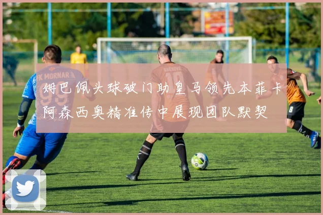 姆巴佩头球破门助皇马领先本菲卡阿森西奥精准传中展现团队默契