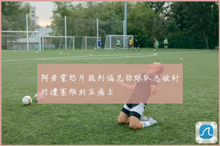 阿劳霍怒斥裁判偏见称球队总被针对遭塞维利亚痛击