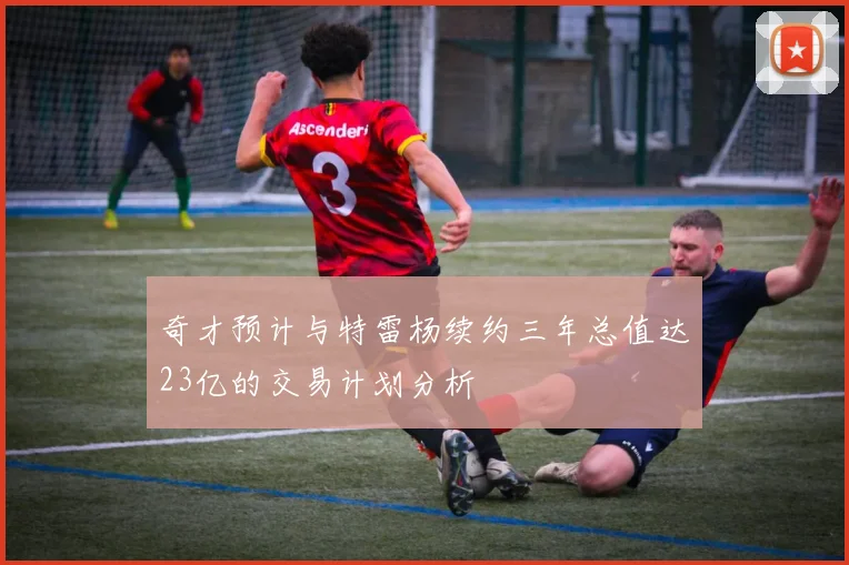 奇才预计与特雷杨续约三年总值达23亿的交易计划分析