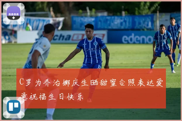 C罗为乔治娜庆生晒甜蜜合照表达爱意祝福生日快乐