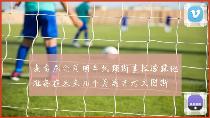 麦肯尼合同明年到期斯基拉透露他准备在未来几个月离开尤文图斯