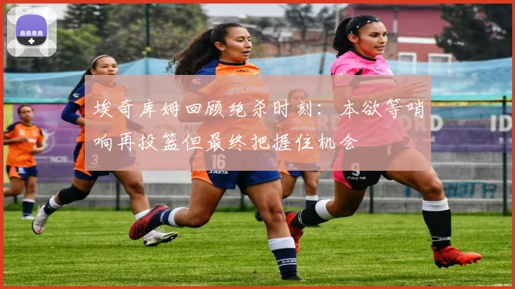 埃奇库姆回顾绝杀时刻：本欲等哨响再投篮但最终把握住机会