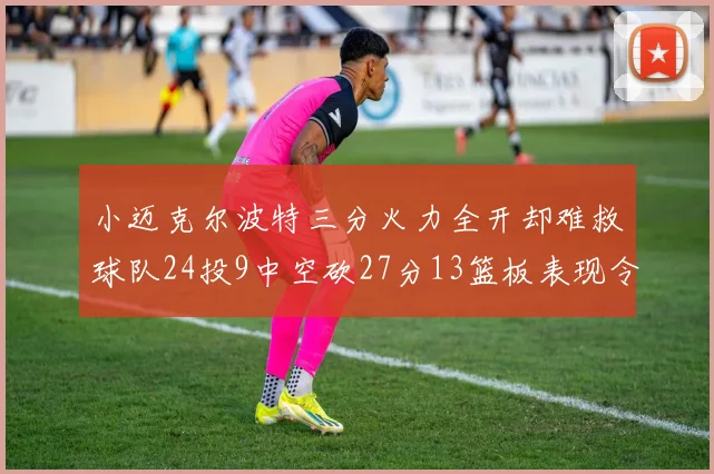 小迈克尔波特三分火力全开却难救球队24投9中空砍27分13篮板表现令人唏嘘
