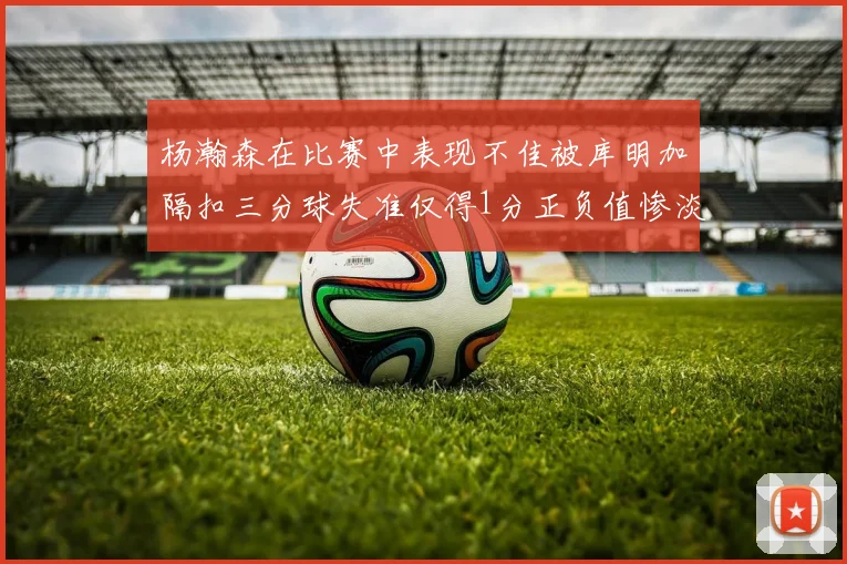杨瀚森在比赛中表现不佳被库明加隔扣三分球失准仅得1分正负值惨淡11