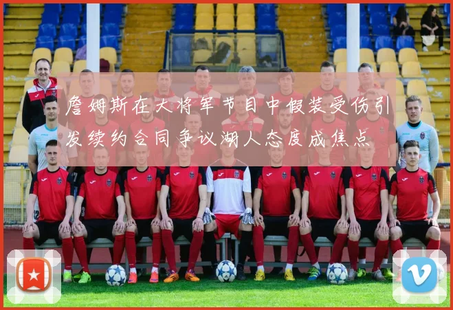 詹姆斯在大将军节目中假装受伤引发续约合同争议湖人态度成焦点