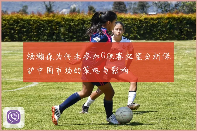 杨瀚森为何未参加G联赛拓蜜分析保护中国市场的策略与影响