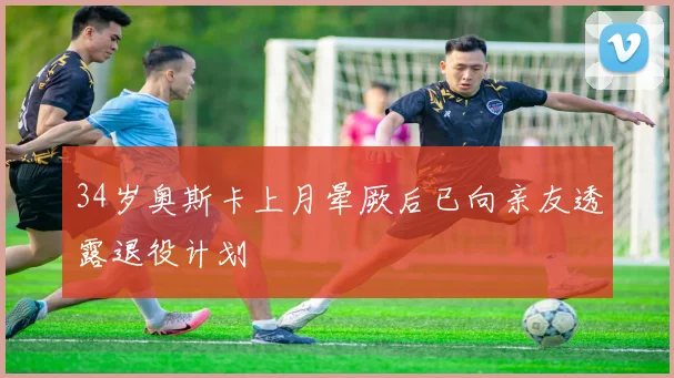 34岁奥斯卡上月晕厥后已向亲友透露退役计划