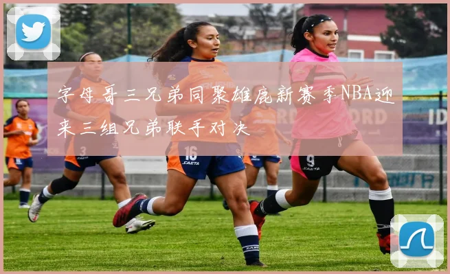 字母哥三兄弟同聚雄鹿新赛季NBA迎来三组兄弟联手对决