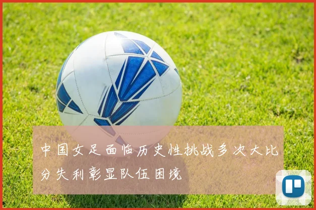 中国女足面临历史性挑战多次大比分失利彰显队伍困境